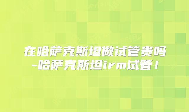 在哈萨克斯坦做试管贵吗-哈萨克斯坦irm试管!