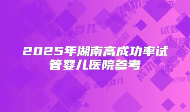 2025年湖南高成功率试管婴儿医院参考