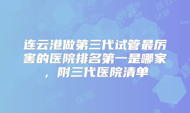 连云港做第三代试管最厉害的医院排名第一是哪家,附三代医院清单