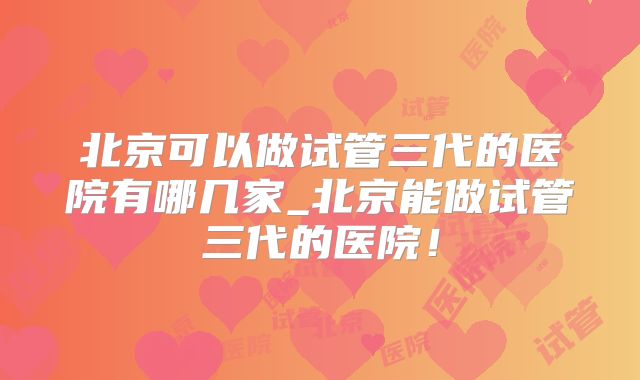 北京可以做试管三代的医院有哪几家_北京能做试管三代的医院！