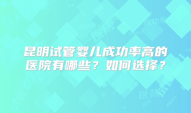 昆明试管婴儿成功率高的医院有哪些?如何选择?