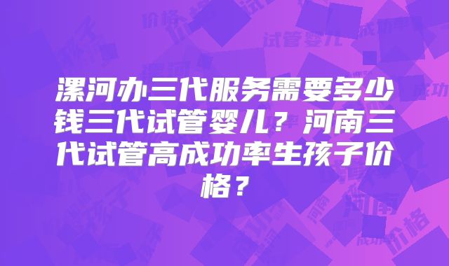 漯河办三代服务需要多少钱三代试管婴儿?河南三代试管高成功率生孩子价格?