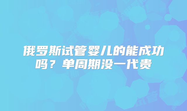 俄罗斯试管婴儿的能成功吗?单周期没一代贵