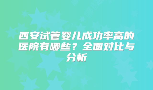 西安试管婴儿成功率高的医院有哪些?全面对比与分析