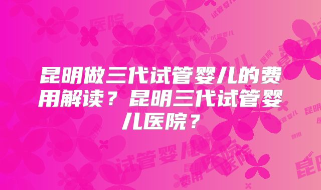 昆明做三代试管婴儿的费用解读?昆明三代试管婴儿医院?
