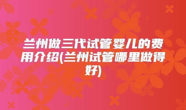 兰州做三代试管婴儿的费用介绍(兰州试管哪里做得好)