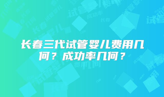 长春三代试管婴儿费用几何？成功率几何？