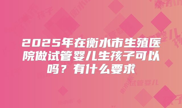 2025年在衡水市生殖医院做试管婴儿生孩子可以吗？有什么要求