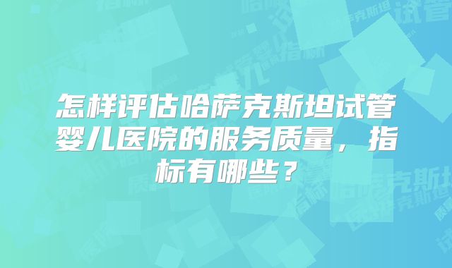 怎样评估哈萨克斯坦试管婴儿医院的服务质量,指标有哪些?