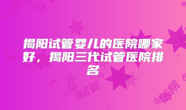 揭阳试管婴儿的医院哪家好,揭阳三代试管医院排名