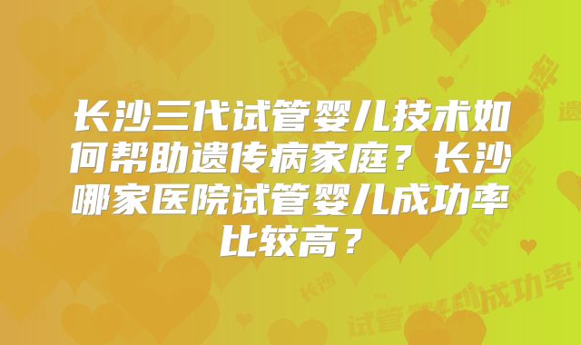 长沙三代试管婴儿技术如何帮助遗传病家庭?长沙哪家医院试管婴儿成功率比较高?