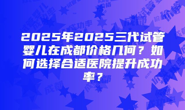 2025年2025三代试管婴儿在成都价格几何？如何选择合适医院提升成功率？