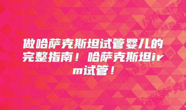做哈萨克斯坦试管婴儿的完整指南！哈萨克斯坦irm试管！