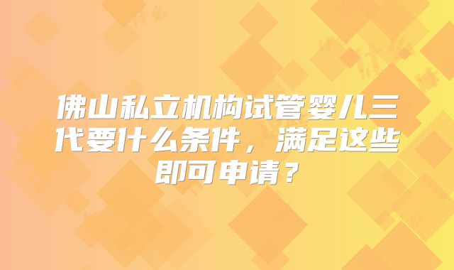 佛山私立机构试管婴儿三代要什么条件,满足这些即可申请?