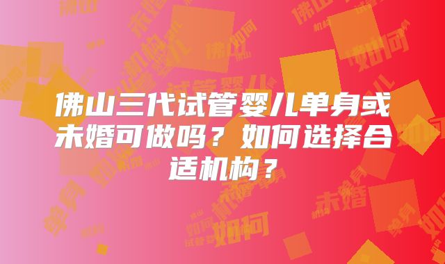 佛山三代试管婴儿单身或未婚可做吗?如何选择合适机构?