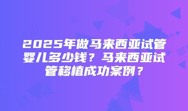 2025年做马来西亚试管婴儿多少钱？马来西亚试管移植成功案例？
