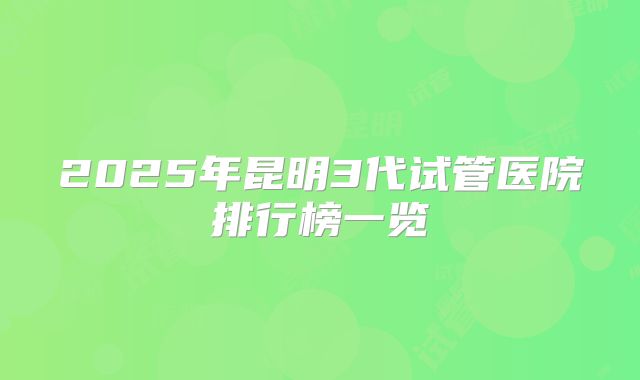 2025年昆明3代试管医院排行榜一览