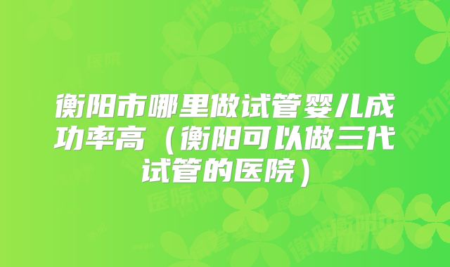 衡阳市哪里做试管婴儿成功率高(衡阳可以做三代试管的医院)