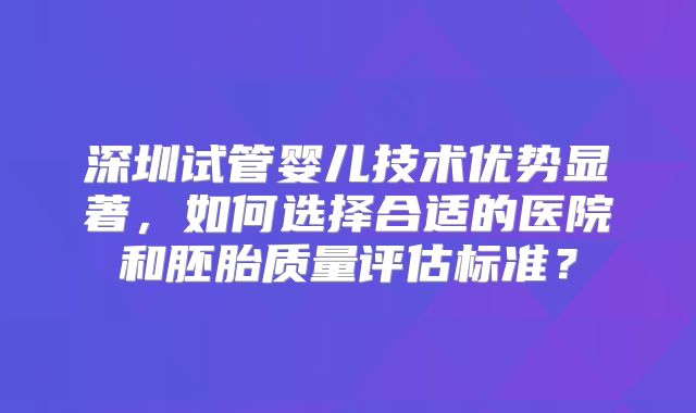 深圳试管婴儿技术优势显著，如何选择合适的医院和胚胎质量评估标准？
