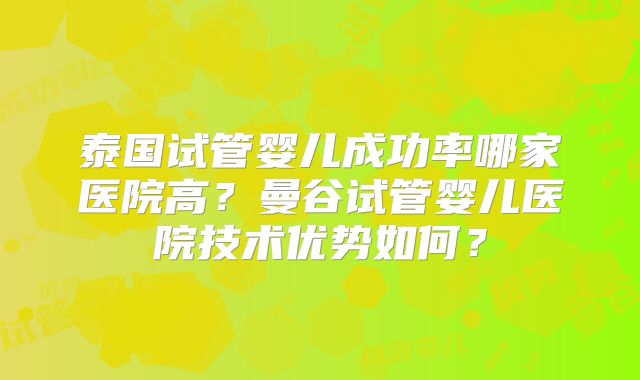 泰国试管婴儿成功率哪家医院高?曼谷试管婴儿医院技术优势如何?
