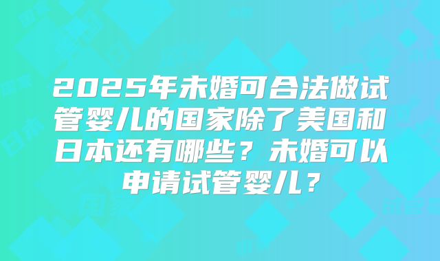 2025年未婚可合法做试管婴儿的国家除了美国和日本还有哪些?未婚可以申请试管婴儿?