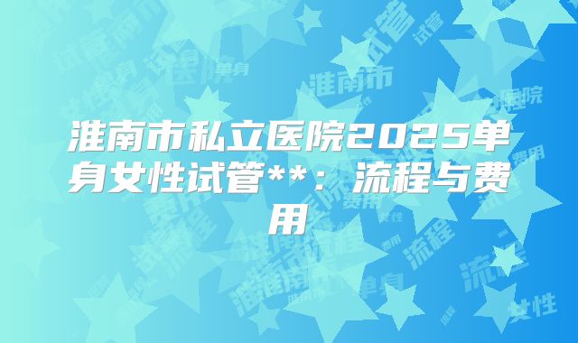 淮南市私立医院2025单身女性试管**：流程与费用