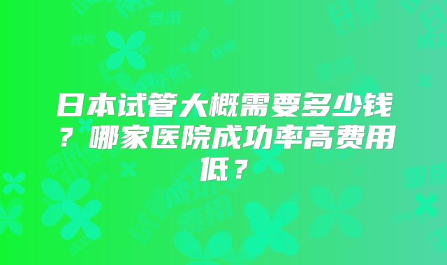 日本试管大概需要多少钱?哪家医院成功率高费用低?
