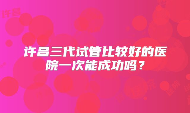 许昌三代试管比较好的医院一次能成功吗?
