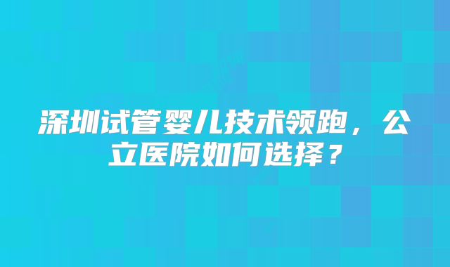 深圳试管婴儿技术领跑，公立医院如何选择？