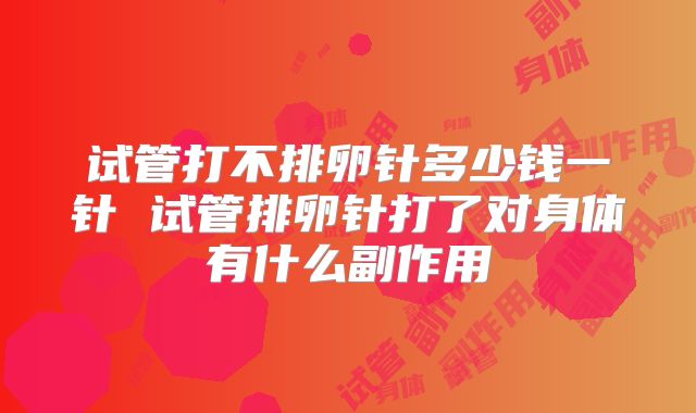 试管打不排卵针多少钱一针 试管排卵针打了对身体有什么副作用