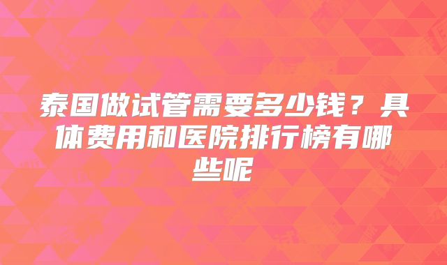 泰国做试管需要多少钱?具体费用和医院排行榜有哪些呢