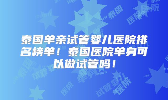 泰国单亲试管婴儿医院排名榜单！泰国医院单身可以做试管吗！