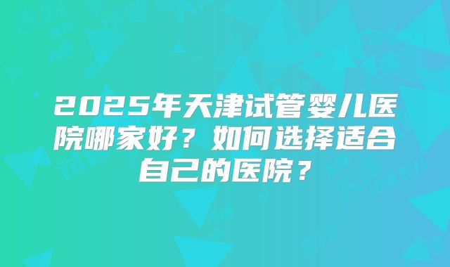2025年天津试管婴儿医院哪家好?如何选择适合自己的医院?