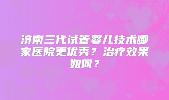济南三代试管婴儿技术哪家医院更优秀？治疗效果如何？