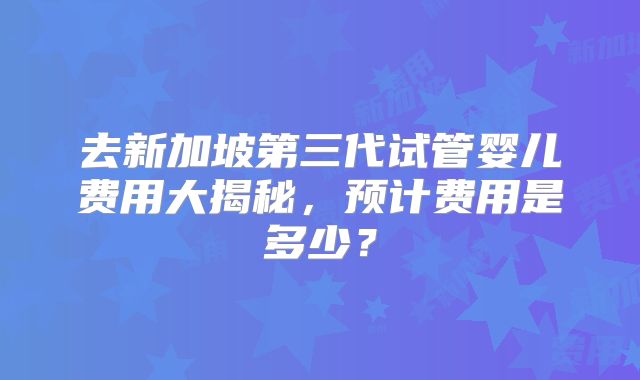 去新加坡第三代试管婴儿费用大揭秘,预计费用是多少?