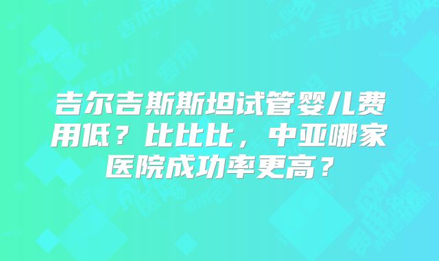 吉尔吉斯斯坦试管婴儿费用低?比比比,中亚哪家医院成功率更高?