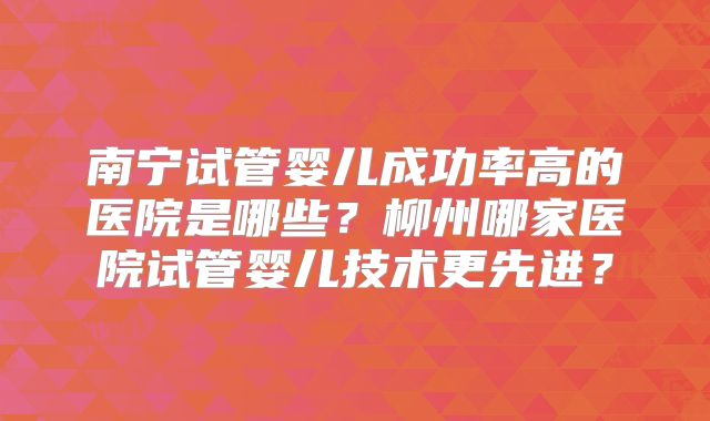 南宁试管婴儿成功率高的医院是哪些?柳州哪家医院试管婴儿技术更先进?