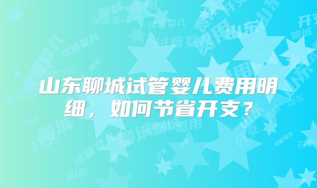 山东聊城试管婴儿费用明细,如何节省开支?