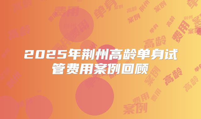 2025年荆州高龄单身试管费用案例回顾