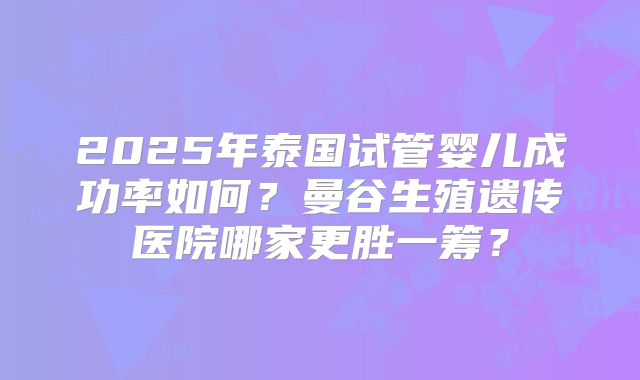 2025年泰国试管婴儿成功率如何?曼谷生殖遗传医院哪家更胜一筹?