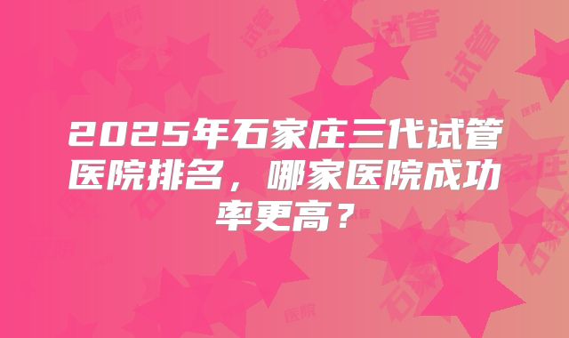 2025年石家庄三代试管医院排名,哪家医院成功率更高?