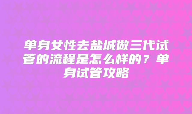 单身女性去盐城做三代试管的流程是怎么样的？单身试管攻略