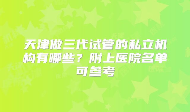 天津做三代试管的私立机构有哪些?附上医院名单可参考