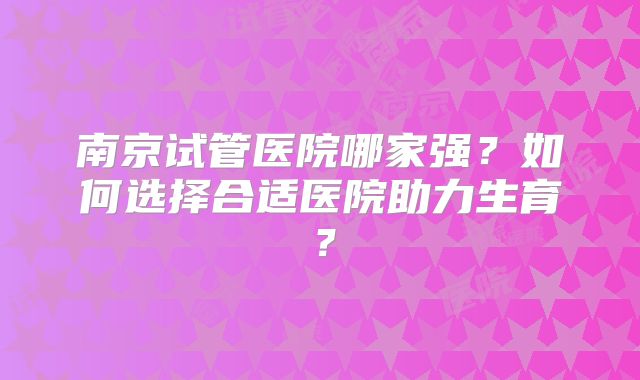 南京试管医院哪家强？如何选择合适医院助力生育？