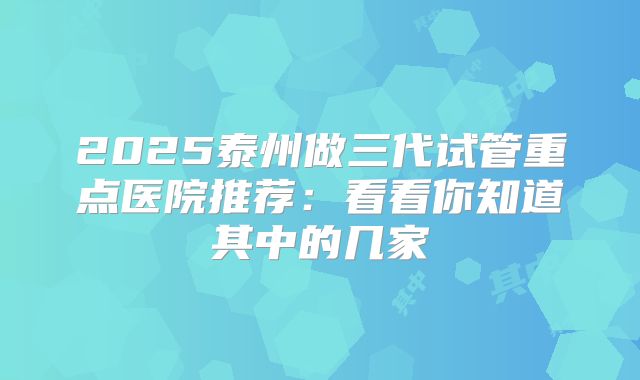 2025泰州做三代试管重点医院推荐：看看你知道其中的几家