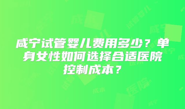 咸宁试管婴儿费用多少？单身女性如何选择合适医院控制成本？