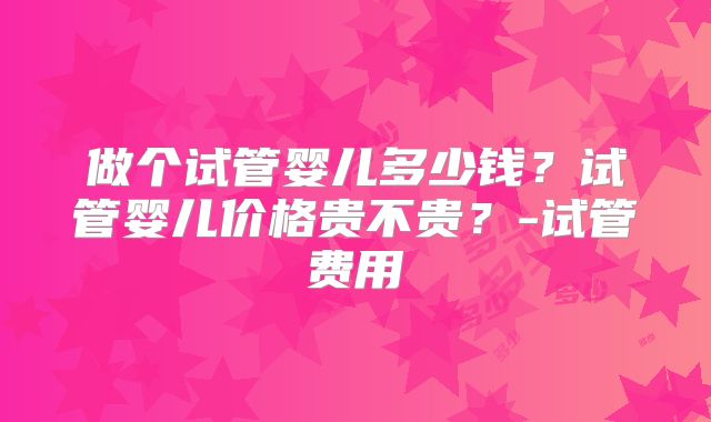 做个试管婴儿多少钱？试管婴儿价格贵不贵？-试管费用