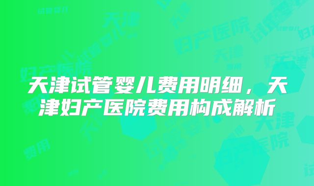 天津试管婴儿费用明细，天津妇产医院费用构成解析