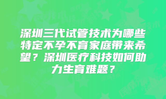 深圳三代试管技术为哪些特定不孕不育家庭带来希望?深圳医疗科技如何助力生育难题?