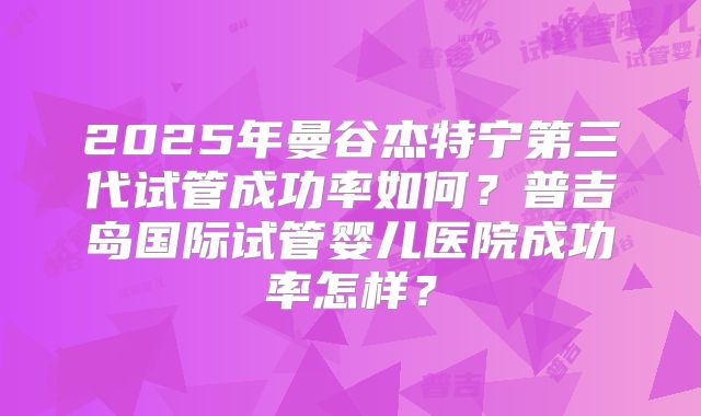 2025年曼谷杰特宁第三代试管成功率如何?普吉岛国际试管婴儿医院成功率怎样?